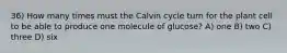 36) How many times must the Calvin cycle turn for the plant cell to be able to produce one molecule of glucose? A) one B) two C) three D) six