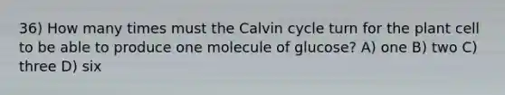 36) How many times must the Calvin cycle turn for the plant cell to be able to produce one molecule of glucose? A) one B) two C) three D) six