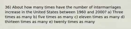 36) About how many times have the number of intermarriages increase in the United States between 1960 and 2000? a) Three times as many b) five times as many c) eleven times as many d) thirteen times as many e) twenty times as many