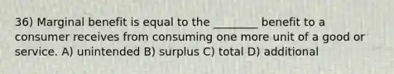 36) Marginal benefit is equal to the ________ benefit to a consumer receives from consuming one more unit of a good or service. A) unintended B) surplus C) total D) additional