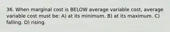 36. When <a href='https://www.questionai.com/knowledge/k8jPqJqxj8-marginal-cost' class='anchor-knowledge'>marginal cost</a> is BELOW average variable cost, average variable cost must be: A) at its minimum. B) at its maximum. C) falling. D) rising.