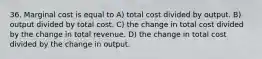 36. Marginal cost is equal to A) total cost divided by output. B) output divided by total cost. C) the change in total cost divided by the change in total revenue. D) the change in total cost divided by the change in output.