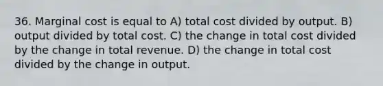 36. Marginal cost is equal to A) total cost divided by output. B) output divided by total cost. C) the change in total cost divided by the change in total revenue. D) the change in total cost divided by the change in output.