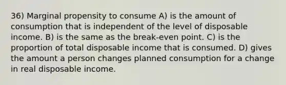 36) Marginal propensity to consume A) is the amount of consumption that is independent of the level of disposable income. B) is the same as the break-even point. C) is the proportion of total disposable income that is consumed. D) gives the amount a person changes planned consumption for a change in real disposable income.