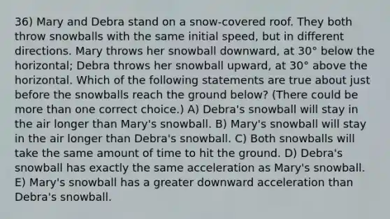 36) Mary and Debra stand on a snow-covered roof. They both throw snowballs with the same initial speed, but in different directions. Mary throws her snowball downward, at 30° below the horizontal; Debra throws her snowball upward, at 30° above the horizontal. Which of the following statements are true about just before the snowballs reach the ground below? (There could be more than one correct choice.) A) Debra's snowball will stay in the air longer than Mary's snowball. B) Mary's snowball will stay in the air longer than Debra's snowball. C) Both snowballs will take the same amount of time to hit the ground. D) Debra's snowball has exactly the same acceleration as Mary's snowball. E) Mary's snowball has a greater downward acceleration than Debra's snowball.