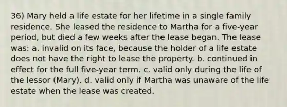 36) Mary held a life estate for her lifetime in a single family residence. She leased the residence to Martha for a five-year period, but died a few weeks after the lease began. The lease was: a. invalid on its face, because the holder of a life estate does not have the right to lease the property. b. continued in effect for the full five-year term. c. valid only during the life of the lessor (Mary). d. valid only if Martha was unaware of the life estate when the lease was created.