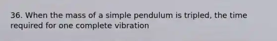 36. When the mass of a simple pendulum is tripled, the time required for one complete vibration