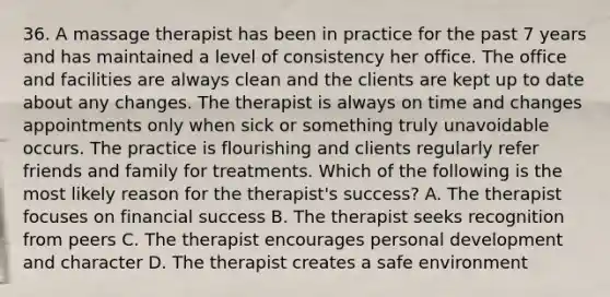 36. A massage therapist has been in practice for the past 7 years and has maintained a level of consistency her office. The office and facilities are always clean and the clients are kept up to date about any changes. The therapist is always on time and changes appointments only when sick or something truly unavoidable occurs. The practice is flourishing and clients regularly refer friends and family for treatments. Which of the following is the most likely reason for the therapist's success? A. The therapist focuses on financial success B. The therapist seeks recognition from peers C. The therapist encourages personal development and character D. The therapist creates a safe environment