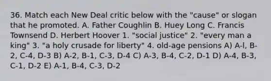 36. Match each New Deal critic below with the "cause" or slogan that he promoted. A. Father Coughlin B. Huey Long C. Francis Townsend D. Herbert Hoover 1. "social justice" 2. "every man a king" 3. "a holy crusade for liberty" 4. old-age pensions A) A-l, B-2, C-4, D-3 B) A-2, B-1, C-3, D-4 C) A-3, B-4, C-2, D-1 D) A-4, B-3, C-1, D-2 E) A-1, B-4, C-3, D-2