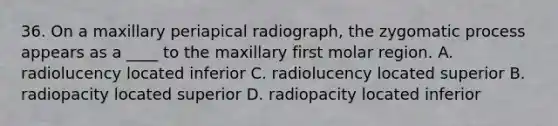 36. On a maxillary periapical radiograph, the zygomatic process appears as a ____ to the maxillary first molar region. A. radiolucency located inferior C. radiolucency located superior B. radiopacity located superior D. radiopacity located inferior