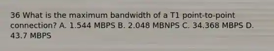 36 What is the maximum bandwidth of a T1 point-to-point connection? A. 1.544 MBPS B. 2.048 MBNPS C. 34.368 MBPS D. 43.7 MBPS