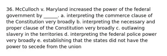 36. McCulloch v. Maryland increased the power of the federal government by ______. a. interpreting the commerce clause of the Constitution very broadly b. interpreting the necessary and proper clause of the Constitution very broadly c. outlawing slavery in the territories d. interpreting the federal police power very broadly e. establishing that the states did not have the power to secede from the union