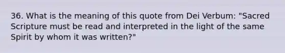 36. What is the meaning of this quote from Dei Verbum: "Sacred Scripture must be read and interpreted in the light of the same Spirit by whom it was written?"