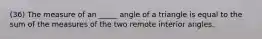 (36) The measure of an _____ angle of a triangle is equal to the sum of the measures of the two remote interior angles.