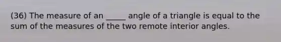 (36) The measure of an _____ angle of a triangle is equal to the sum of the measures of the two remote <a href='https://www.questionai.com/knowledge/khPyd9JuXw-interior-angles' class='anchor-knowledge'>interior angles</a>.