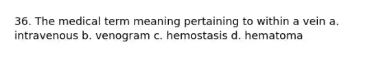 36. The medical term meaning pertaining to within a vein a. intravenous b. venogram c. hemostasis d. hematoma