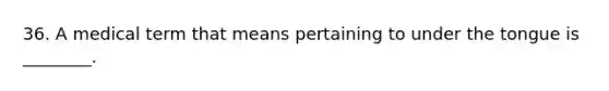 36. A medical term that means pertaining to under the tongue is ________.