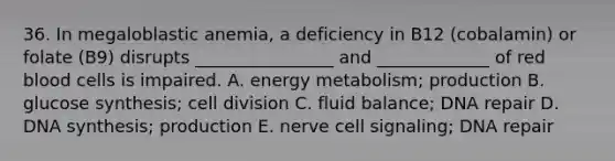 36. In megaloblastic anemia, a deficiency in B12 (cobalamin) or folate (B9) disrupts ________________ and _____________ of red blood cells is impaired. A. energy metabolism; production B. glucose synthesis; cell division C. fluid balance; DNA repair D. DNA synthesis; production E. nerve cell signaling; DNA repair