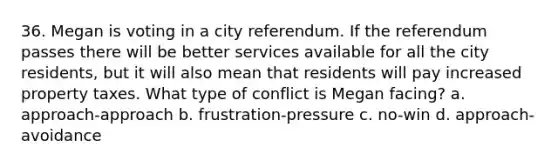 36. Megan is voting in a city referendum. If the referendum passes there will be better services available for all the city residents, but it will also mean that residents will pay increased property taxes. What type of conflict is Megan facing? a. approach-approach b. frustration-pressure c. no-win d. approach-avoidance