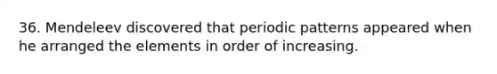 36. Mendeleev discovered that periodic patterns appeared when he arranged the elements in order of increasing.