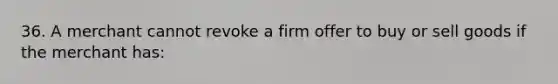 36. A merchant cannot revoke a firm offer to buy or sell goods if the merchant has: