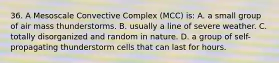 36. A Mesoscale Convective Complex (MCC) is: A. a small group of air mass thunderstorms. B. usually a line of severe weather. C. totally disorganized and random in nature. D. a group of self-propagating thunderstorm cells that can last for hours.