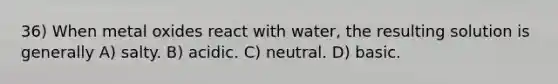 36) When metal oxides react with water, the resulting solution is generally A) salty. B) acidic. C) neutral. D) basic.