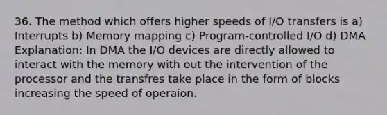 36. The method which offers higher speeds of I/O transfers is a) Interrupts b) Memory mapping c) Program-controlled I/O d) DMA Explanation: In DMA the I/O devices are directly allowed to interact with the memory with out the intervention of the processor and the transfres take place in the form of blocks increasing the speed of operaion.