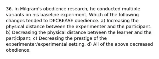 36. In Milgram's obedience research, he conducted multiple variants on his baseline experiment. Which of the following changes tended to DECREASE obedience. a) Increasing the physical distance between the experimenter and the participant. b) Decreasing the physical distance between the learner and the participant. c) Decreasing the prestige of the experimenter/experimental setting. d) All of the above decreased obedience.