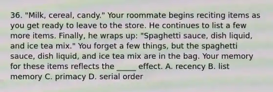 36. "Milk, cereal, candy." Your roommate begins reciting items as you get ready to leave to the store. He continues to list a few more items. Finally, he wraps up: "Spaghetti sauce, dish liquid, and ice tea mix." You forget a few things, but the spaghetti sauce, dish liquid, and ice tea mix are in the bag. Your memory for these items reflects the _____ effect. A. recency B. list memory C. primacy D. serial order