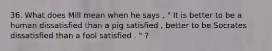 36. What does Mill mean when he says , " It is better to be a human dissatisfied than a pig satisfied , better to be Socrates dissatisfied than a fool satisfied . " ?