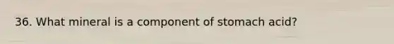 36. What mineral is a component of stomach acid?