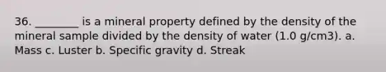 36. ________ is a mineral property defined by the density of the mineral sample divided by the density of water (1.0 g/cm3). a. Mass c. Luster b. Specific gravity d. Streak