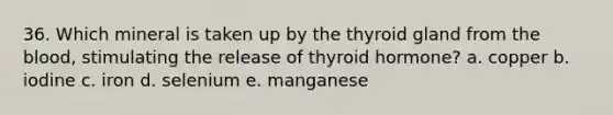 36. Which mineral is taken up by the thyroid gland from the blood, stimulating the release of thyroid hormone? a. copper b. iodine c. iron d. selenium e. manganese