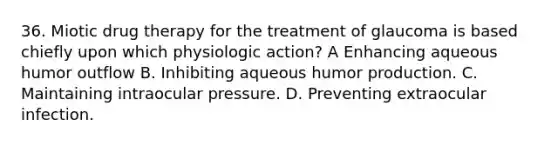 36. Miotic drug therapy for the treatment of glaucoma is based chiefly upon which physiologic action? A Enhancing aqueous humor outflow B. Inhibiting aqueous humor production. C. Maintaining intraocular pressure. D. Preventing extraocular infection.