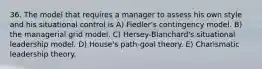 36. The model that requires a manager to assess his own style and his situational control is A) Fiedler's contingency model. B) the managerial grid model. C) Hersey-Blanchard's situational leadership model. D) House's path-goal theory. E) Charismatic leadership theory.