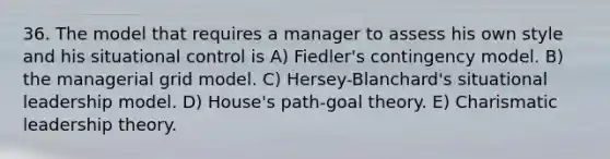 36. The model that requires a manager to assess his own style and his situational control is A) Fiedler's contingency model. B) the managerial grid model. C) Hersey-Blanchard's situational leadership model. D) House's path-goal theory. E) Charismatic leadership theory.