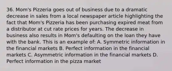 36. Mom's Pizzeria goes out of business due to a dramatic decrease in sales from a local newspaper article highlighting the fact that Mom's Pizzeria has been purchasing expired meat from a distributor at cut rate prices for years. The decrease in business also results in Mom's defaulting on the loan they have with the bank. This is an example of: A. Symmetric information in the financial markets B. Perfect information in the financial markets C. Asymmetric information in the financial markets D. Perfect information in the pizza market