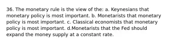 36. The monetary rule is the view of the: a. Keynesians that monetary policy is most important. b. Monetarists that monetary policy is most important. c. Classical economists that monetary policy is most important. d.Monetarists that the Fed should expand the money supply at a constant rate.