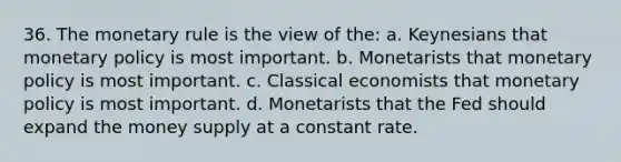 36. The monetary rule is the view of the: a. Keynesians that <a href='https://www.questionai.com/knowledge/kEE0G7Llsx-monetary-policy' class='anchor-knowledge'>monetary policy</a> is most important. b. Monetarists that monetary policy is most important. c. Classical economists that monetary policy is most important. d. Monetarists that the Fed should expand the money supply at a constant rate.