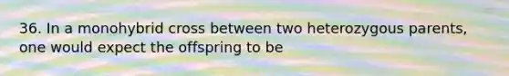 36. In a monohybrid cross between two heterozygous parents, one would expect the offspring to be