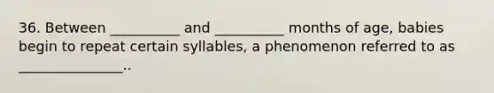 36. Between __________ and __________ months of age, babies begin to repeat certain syllables, a phenomenon referred to as _______________..