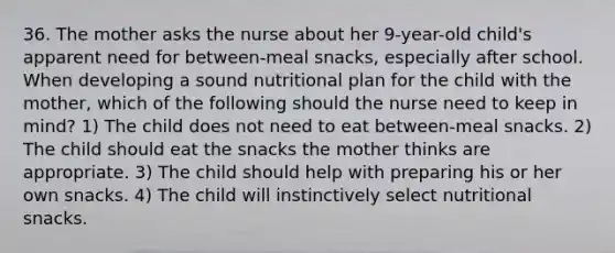 36. The mother asks the nurse about her 9-year-old child's apparent need for between-meal snacks, especially after school. When developing a sound nutritional plan for the child with the mother, which of the following should the nurse need to keep in mind? 1) The child does not need to eat between-meal snacks. 2) The child should eat the snacks the mother thinks are appropriate. 3) The child should help with preparing his or her own snacks. 4) The child will instinctively select nutritional snacks.