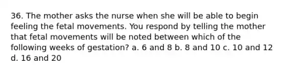 36. The mother asks the nurse when she will be able to begin feeling the fetal movements. You respond by telling the mother that fetal movements will be noted between which of the following weeks of gestation? a. 6 and 8 b. 8 and 10 c. 10 and 12 d. 16 and 20