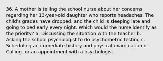 36. A mother is telling the school nurse about her concerns regarding her 13-year-old daughter who reports headaches. The child's grades have dropped, and the child is sleeping late and going to bed early every night. Which would the nurse identify as the priority? a. Discussing the situation with the teacher b. Asking the school psychologist to do psychometric testing c. Scheduling an immediate history and physical examination d. Calling for an appointment with a psychologist