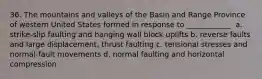 36. The mountains and valleys of the Basin and Range Province of western United States formed in response to ____________. a. strike-slip faulting and hanging wall block uplifts b. reverse faults and large displacement, thrust faulting c. tensional stresses and normal-fault movements d. normal faulting and horizontal compression