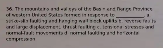 36. The mountains and valleys of the Basin and Range Province of western United States formed in response to ____________. a. strike-slip faulting and hanging wall block uplifts b. reverse faults and large displacement, thrust faulting c. tensional stresses and normal-fault movements d. normal faulting and horizontal compression