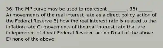 36) The MP curve may be used to represent ________. 36) ______ A) movements of the real interest rate as a direct policy action of the Federal Reserve B) how the real interest rate is related to the inflation rate C) movements of the real interest rate that are independent of direct Federal Reserve action D) all of the above E) none of the above