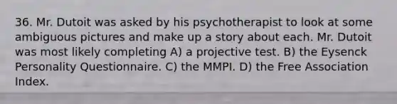 36. Mr. Dutoit was asked by his psychotherapist to look at some ambiguous pictures and make up a story about each. Mr. Dutoit was most likely completing A) a projective test. B) the Eysenck Personality Questionnaire. C) the MMPI. D) the Free Association Index.