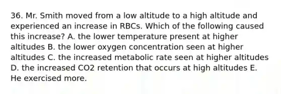 36. Mr. Smith moved from a low altitude to a high altitude and experienced an increase in RBCs. Which of the following caused this increase? A. the lower temperature present at higher altitudes B. the lower oxygen concentration seen at higher altitudes C. the increased metabolic rate seen at higher altitudes D. the increased CO2 retention that occurs at high altitudes E. He exercised more.